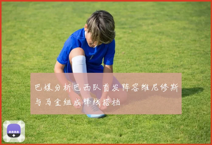 巴媒分析巴西队首发阵容维尼修斯与马金组成锋线搭档