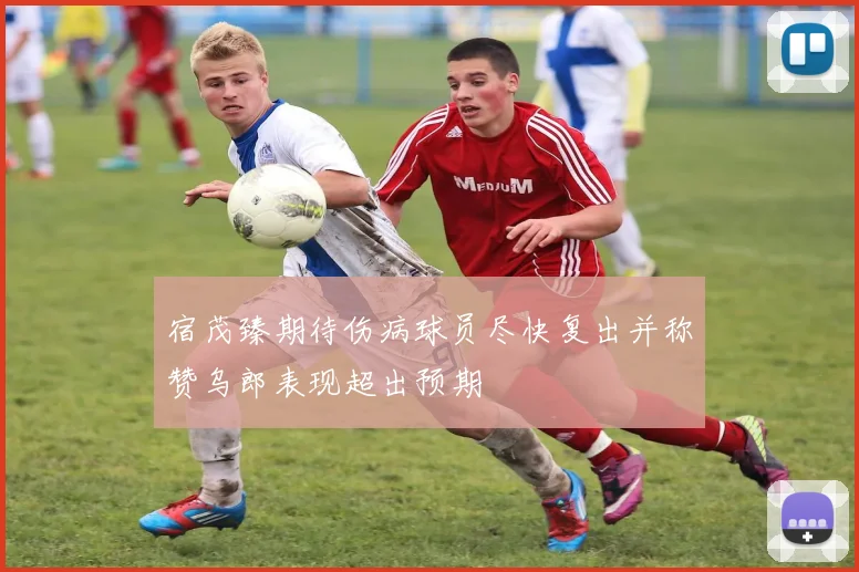 宿茂臻期待伤病球员尽快复出并称赞乌郎表现超出预期