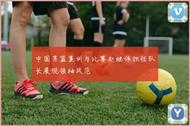 中国男篮集训与比赛赵继伟担任队长展现领袖风范