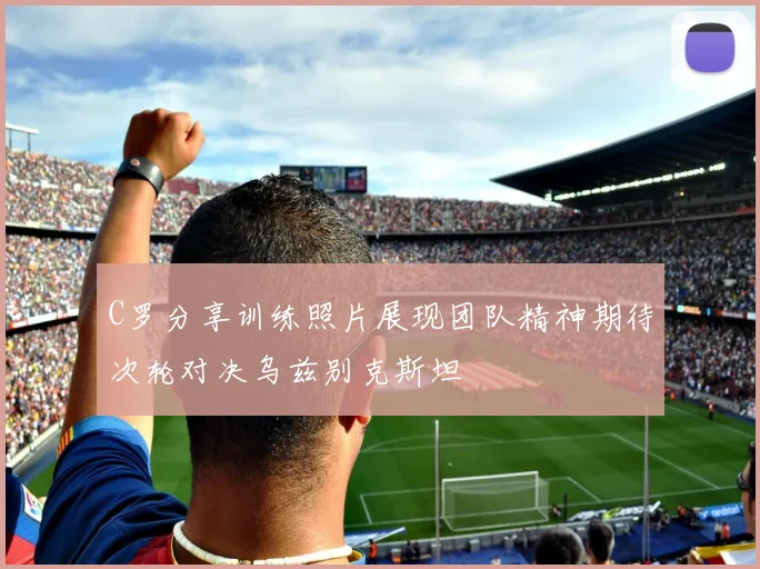 C罗分享训练照片展现团队精神期待次轮对决乌兹别克斯坦