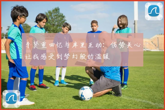 李贤重回忆与库里互动：伤势关心让我感受到梦幻般的温暖