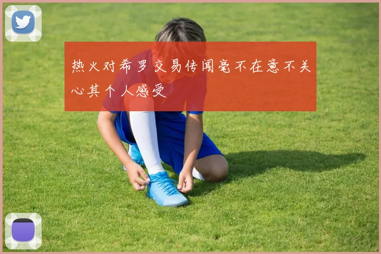 热火对希罗交易传闻毫不在意不关心其个人感受
