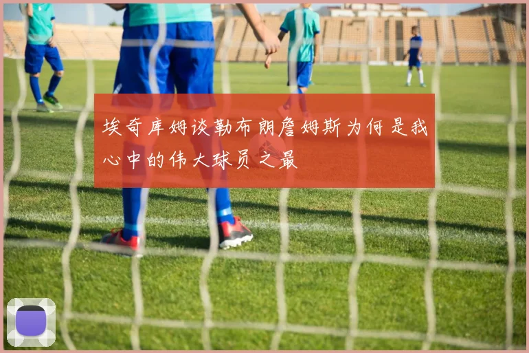 埃奇库姆谈勒布朗詹姆斯为何是我心中的伟大球员之最