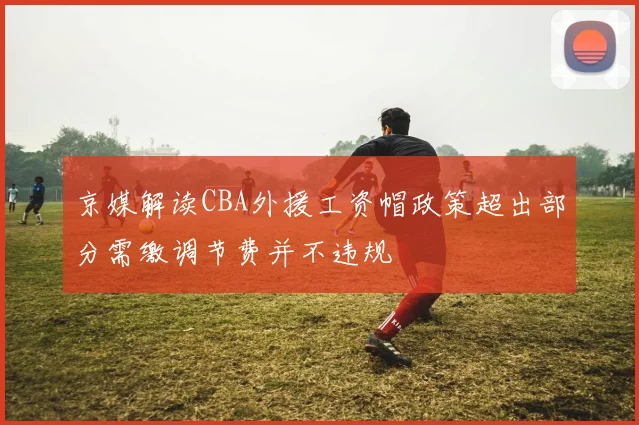 京媒解读CBA外援工资帽政策超出部分需缴调节费并不违规