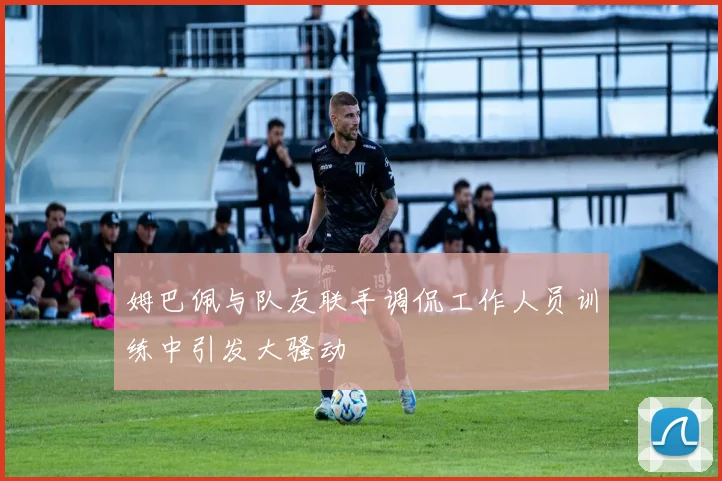 姆巴佩与队友联手调侃工作人员训练中引发大骚动