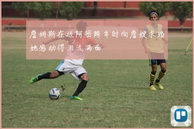 詹姆斯在迈阿密跨年时向詹嫂求婚她感动得泪流满面