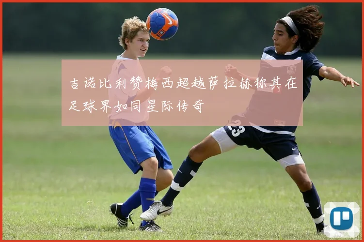 吉诺比利赞梅西超越萨拉赫称其在足球界如同星际传奇
