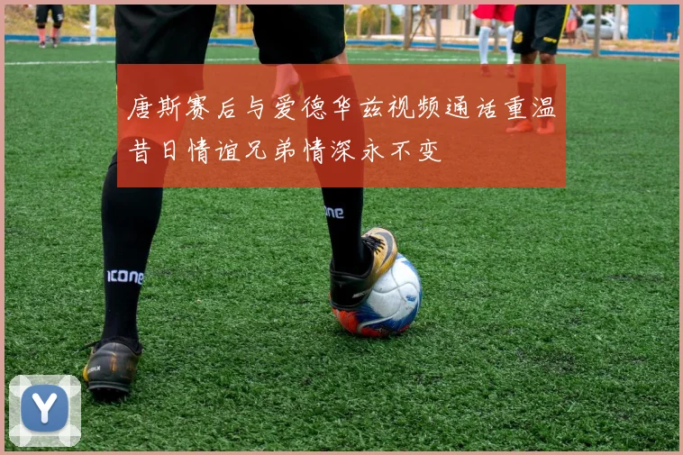 唐斯赛后与爱德华兹视频通话重温昔日情谊兄弟情深永不变