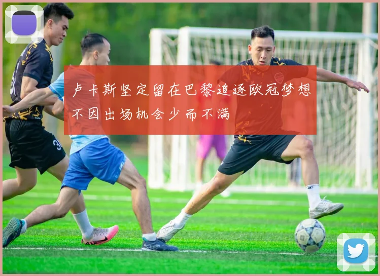卢卡斯坚定留在巴黎追逐欧冠梦想不因出场机会少而不满
