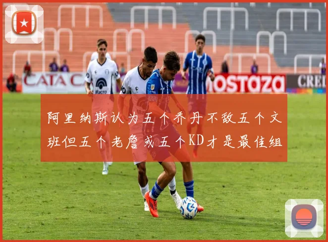阿里纳斯认为五个乔丹不敌五个文班但五个老詹或五个KD才是最佳组合