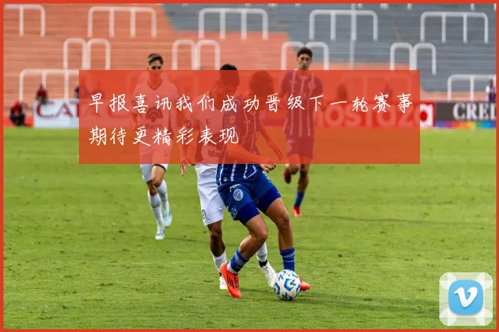 早报喜讯我们成功晋级下一轮赛事期待更精彩表现