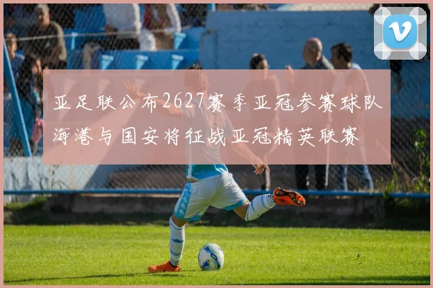 亚足联公布2627赛季亚冠参赛球队海港与国安将征战亚冠精英联赛