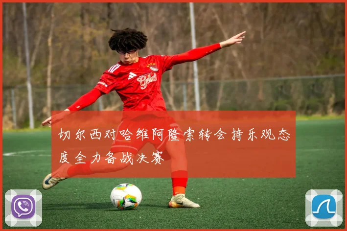 切尔西对哈维阿隆索转会持乐观态度全力备战决赛