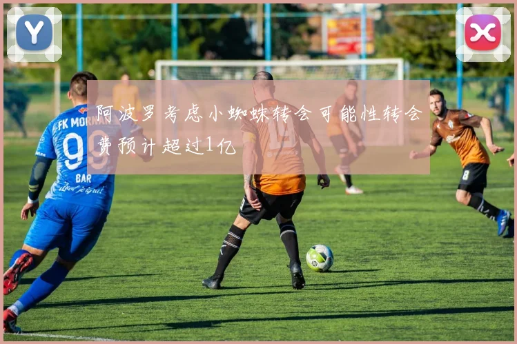 阿波罗考虑小蜘蛛转会可能性转会费预计超过1亿