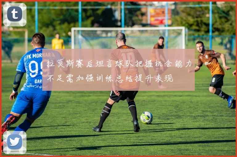 拉莫斯赛后坦言球队把握机会能力不足需加强训练总结提升表现