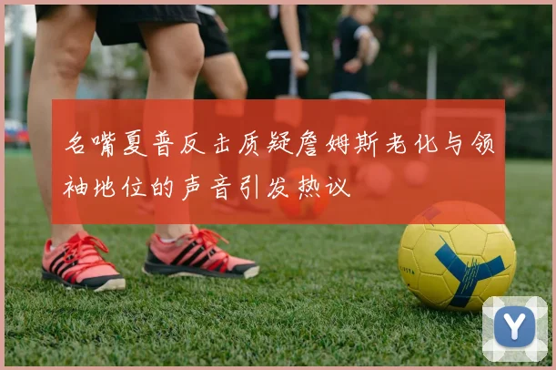 名嘴夏普反击质疑詹姆斯老化与领袖地位的声音引发热议