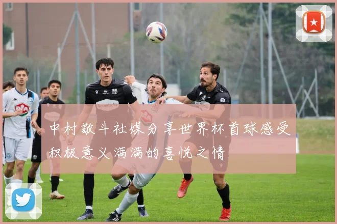 中村敬斗社媒分享世界杯首球感受积极意义满满的喜悦之情