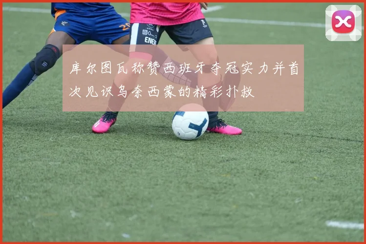 库尔图瓦称赞西班牙夺冠实力并首次见识乌奈西蒙的精彩扑救