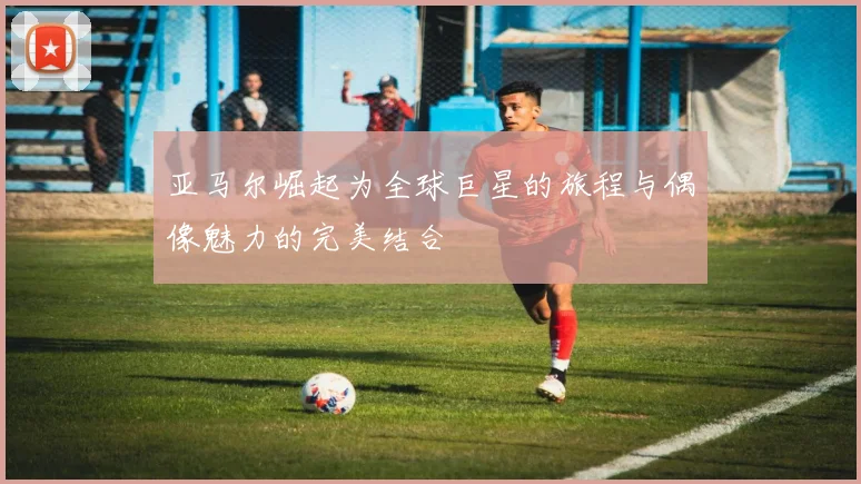 亚马尔崛起为全球巨星的旅程与偶像魅力的完美结合