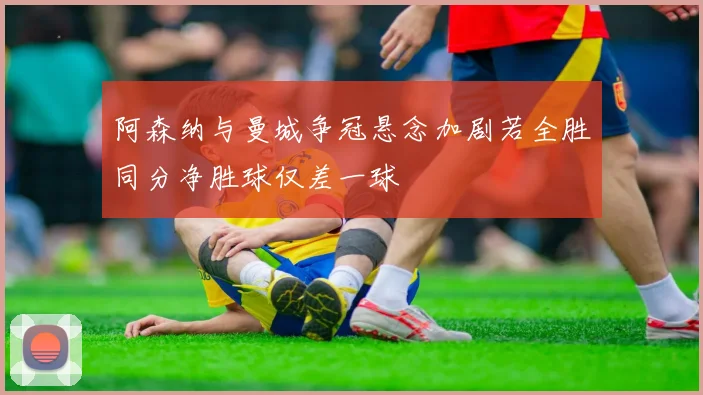 阿森纳与曼城争冠悬念加剧若全胜同分净胜球仅差一球