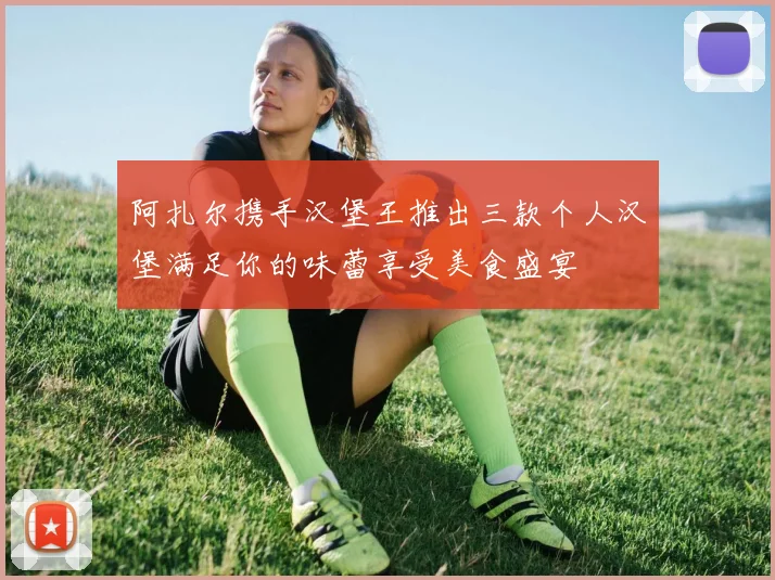 阿扎尔携手汉堡王推出三款个人汉堡满足你的味蕾享受美食盛宴