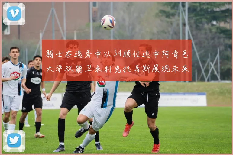 骑士在选秀中以34顺位选中阿肯色大学双能卫米利克托马斯展现未来潜力