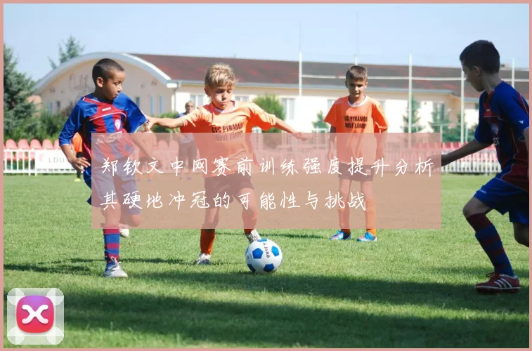 郑钦文中网赛前训练强度提升分析其硬地冲冠的可能性与挑战