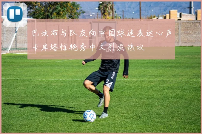 巴坎布与队友向中国球迷表达心声卡库塔惊艳秀中文引发热议