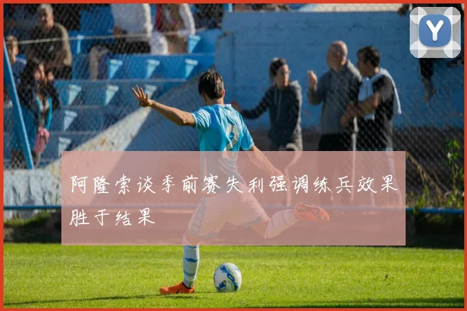 阿隆索谈季前赛失利强调练兵效果胜于结果